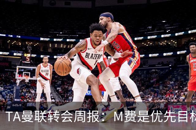 TA曼联转会周报：M费是优先目标，但曼联不愿匹配西汉姆要价